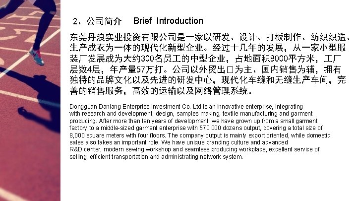 2、公司简介 Brief Introduction 东莞丹浪实业投资有限公司是一家以研发、设计、打板制作、纺织织造、 生产成衣为一体的现代化新型企业。经过十几年的发展，从一家小型服 装厂发展成为大约 300名员 的中型企业，占地面积 8000平方米， 厂 层数 4层，年产量 57万打。公司以外贸出口为主、国内销售为辅，拥有 独特的品牌文化以及先进的研发中心，现代化车缝和无缝生产车间，完