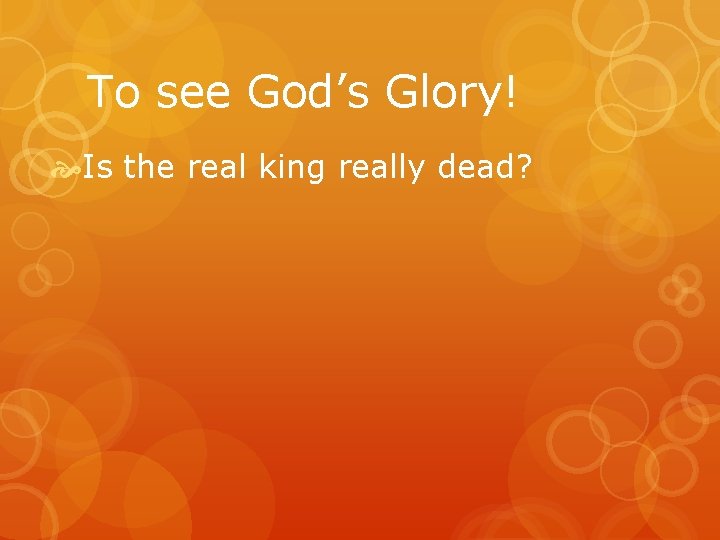 To see God’s Glory! Is the real king really dead? 