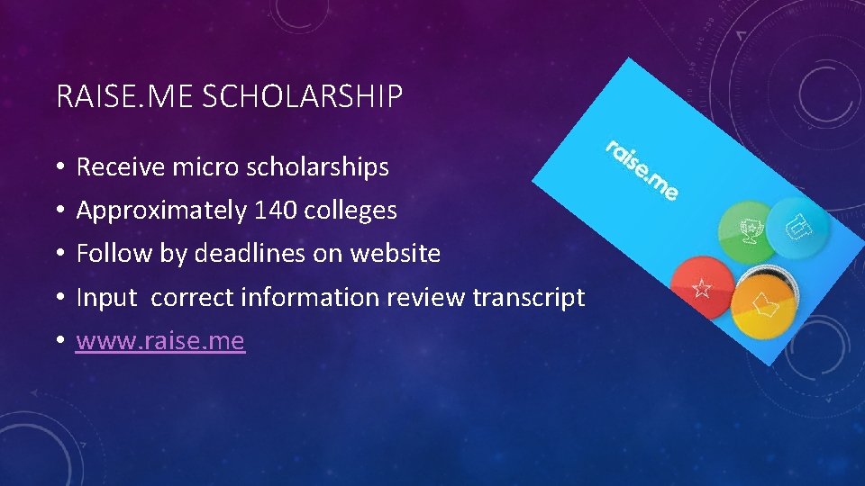 RAISE. ME SCHOLARSHIP • • • Receive micro scholarships Approximately 140 colleges Follow by RAISE. ME SCHOLARSHIP • • • Receive micro scholarships Approximately 140 colleges Follow by