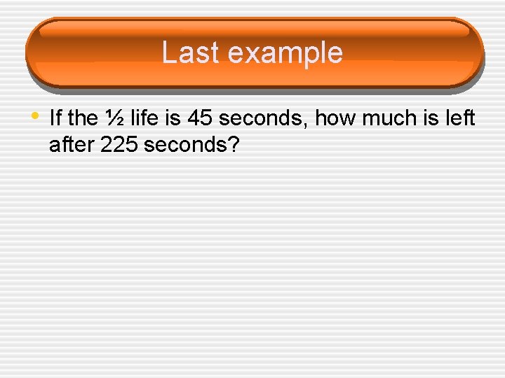 Last example • If the ½ life is 45 seconds, how much is left