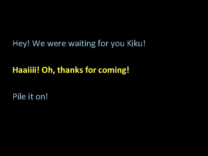 Hey! We were waiting for you Kiku! Haaiiii! Oh, thanks for coming! Pile it