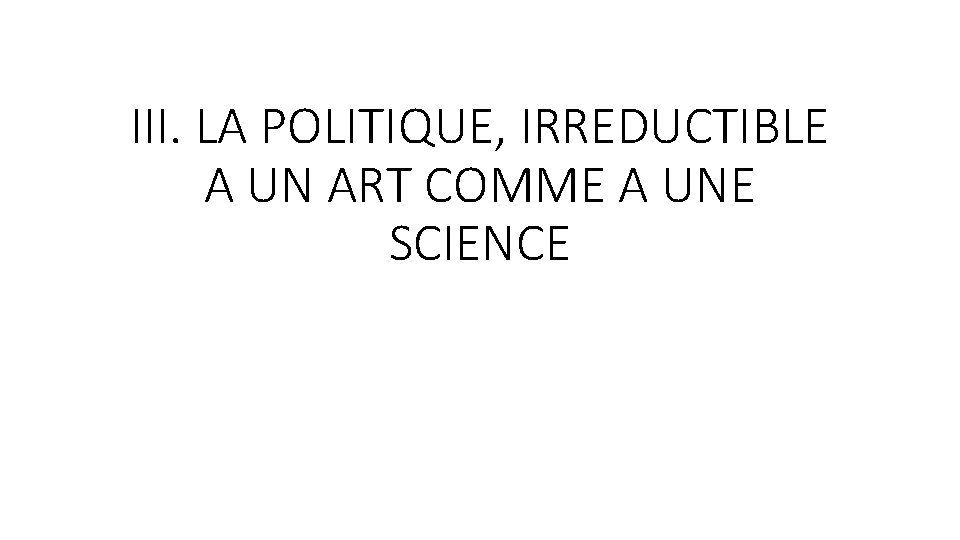 III. LA POLITIQUE, IRREDUCTIBLE A UN ART COMME A UNE SCIENCE 