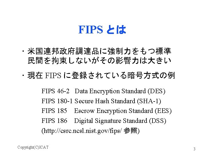 FIPS とは ・米国連邦政府調達品に強制力をもつ標準 民間を拘束しないがその影響力は大きい ・現在 FIPS に登録されている暗号方式の例 FIPS 46 -2 Data Encryption Standard (DES)