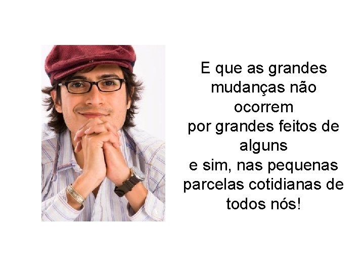 E que as grandes mudanças não ocorrem por grandes feitos de alguns e sim, E que as grandes mudanças não ocorrem por grandes feitos de alguns e sim,