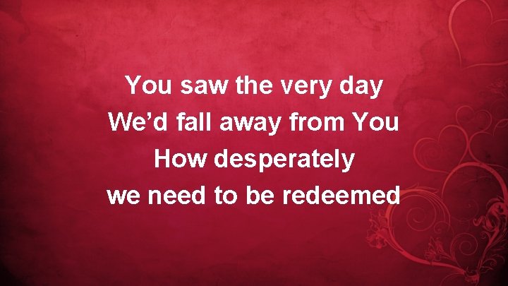 You saw the very day We’d fall away from You How desperately we need