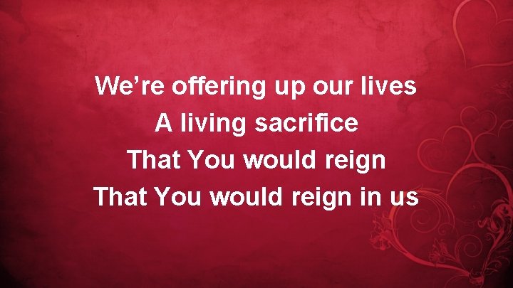 We’re offering up our lives A living sacrifice That You would reign in us