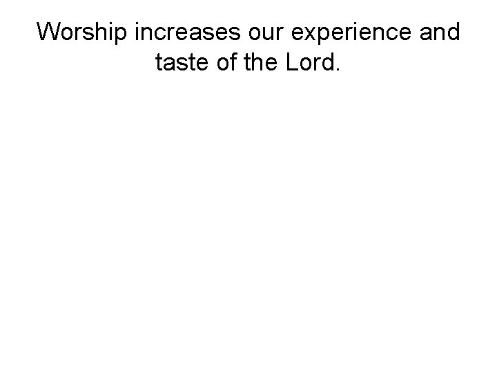 Worship increases our experience and taste of the Lord. 