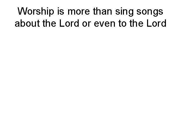 Worship is more than sing songs about the Lord or even to the Lord