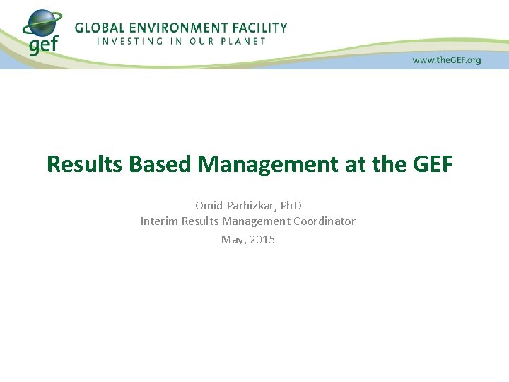 Results Based Management at the GEF Omid Parhizkar, Ph. D Interim Results Management Coordinator