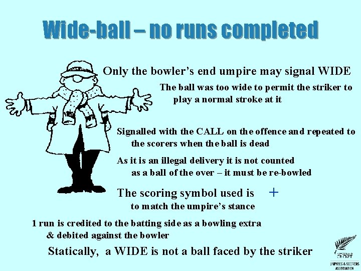 Wide-ball – no runs completed Only the bowler’s end umpire may signal WIDE The Wide-ball – no runs completed Only the bowler’s end umpire may signal WIDE The