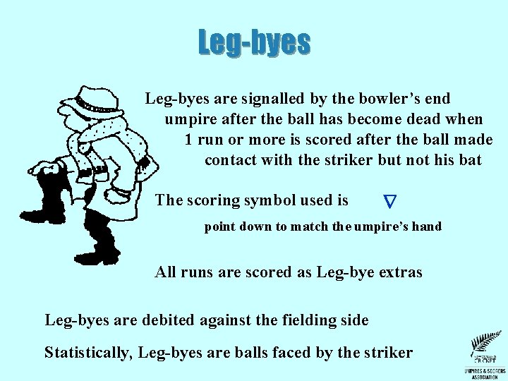 Leg-byes are signalled by the bowler’s end umpire after the ball has become dead Leg-byes are signalled by the bowler’s end umpire after the ball has become dead