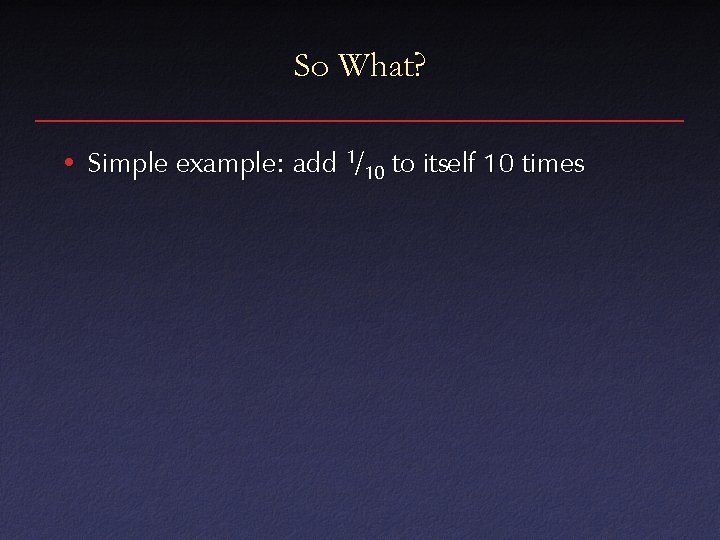 So What? • Simple example: add 1/10 to itself 10 times 