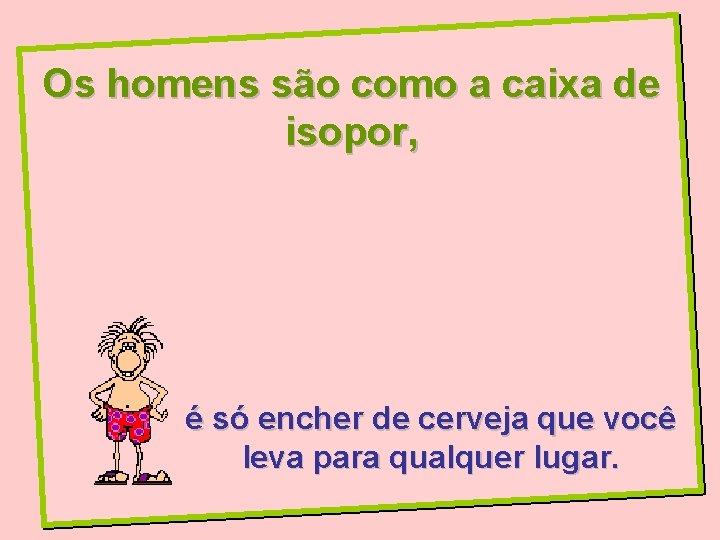 Os homens são como a caixa de isopor, é só encher de cerveja que