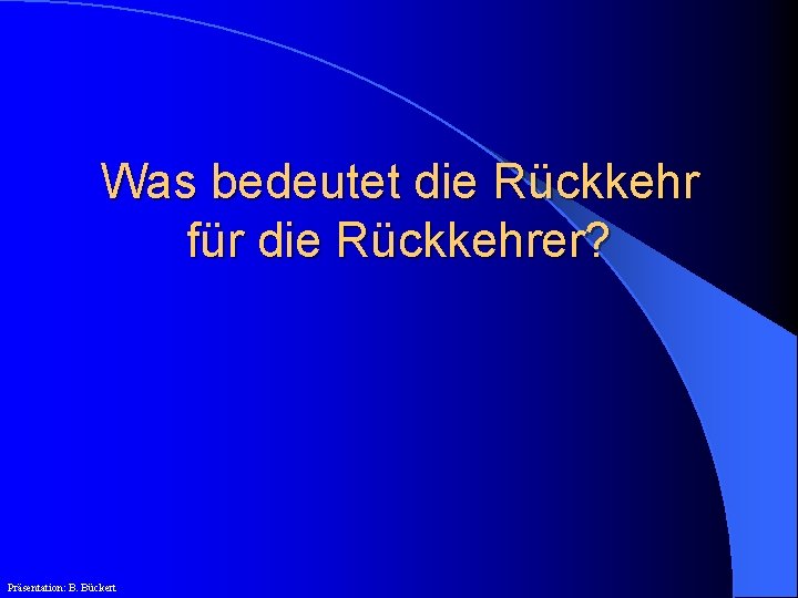 Was bedeutet die Rückkehr für die Rückkehrer? Präsentation: B. Bückert 