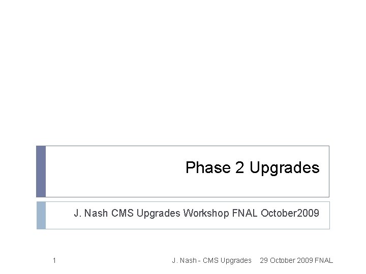Phase 2 Upgrades J. Nash CMS Upgrades Workshop FNAL October 2009 1 J. Nash