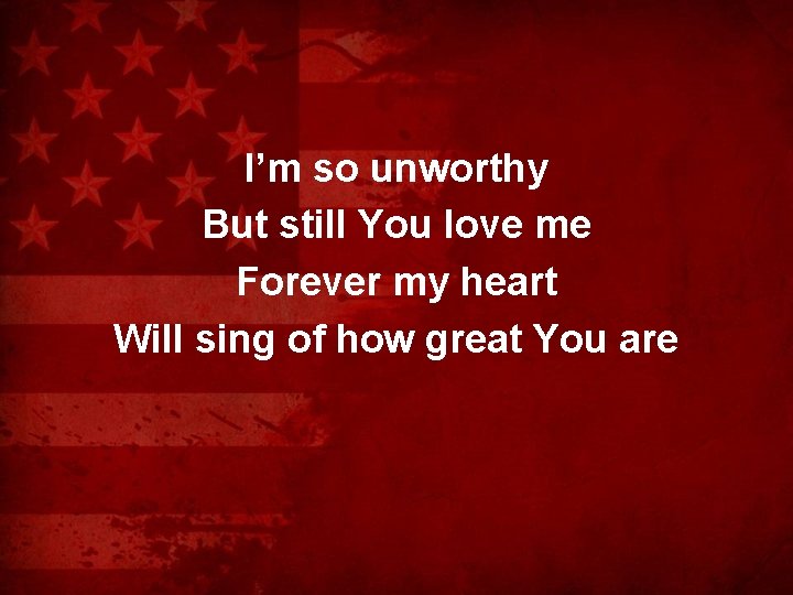 I’m so unworthy But still You love me Forever my heart Will sing of