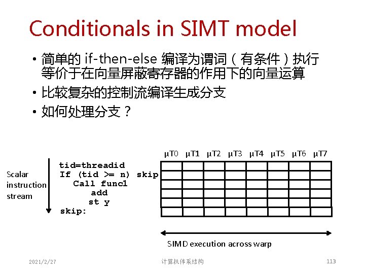 Conditionals in SIMT model • 简单的 if-then-else 编译为谓词(有条件)执行 等价于在向量屏蔽寄存器的作用下的向量运算 • 比较复杂的控制流编译生成分支 • 如何处理分支? µT Conditionals in SIMT model • 简单的 if-then-else 编译为谓词(有条件)执行 等价于在向量屏蔽寄存器的作用下的向量运算 • 比较复杂的控制流编译生成分支 • 如何处理分支? µT