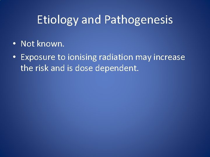 Etiology and Pathogenesis • Not known. • Exposure to ionising radiation may increase the