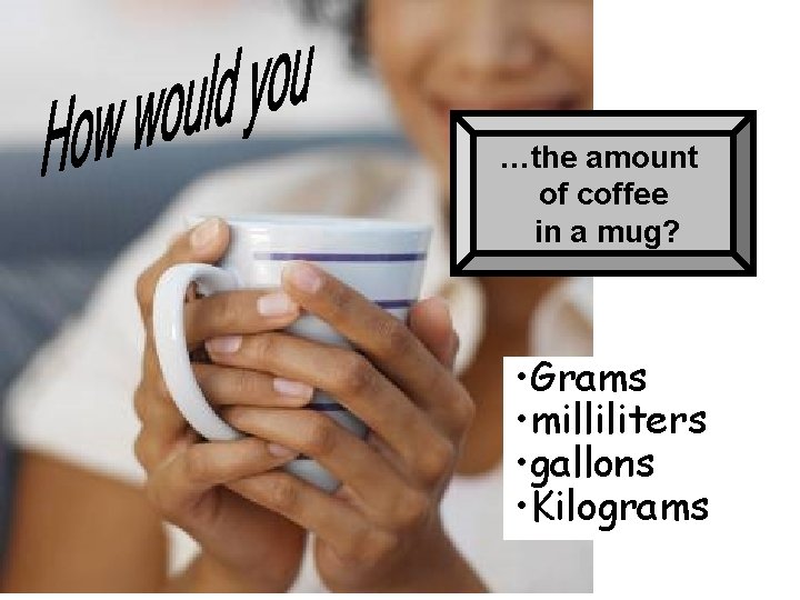 …the amount of coffee in a mug? • Grams • milliliters • gallons •