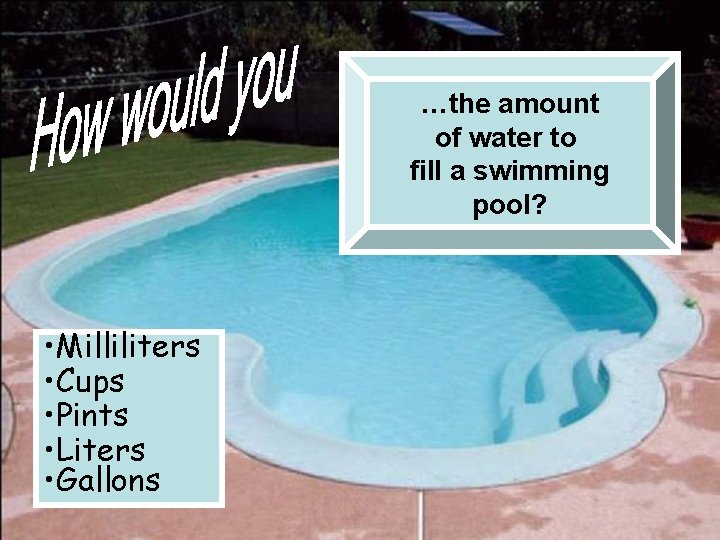 …the amount of water to fill a swimming pool? • Milliliters • Cups •