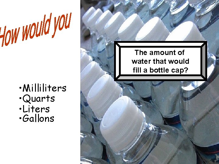 The amount of water that would fill a bottle cap? • Milliliters • Quarts