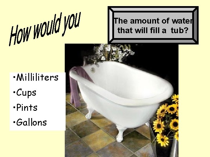 The amount of water that will fill a tub? • Milliliters • Cups •