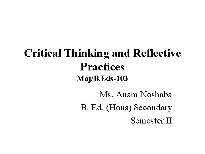 Critical Thinking and Reflective Practices Maj/B. Eds-103 Ms. Anam Noshaba B. Ed. (Hons) Secondary