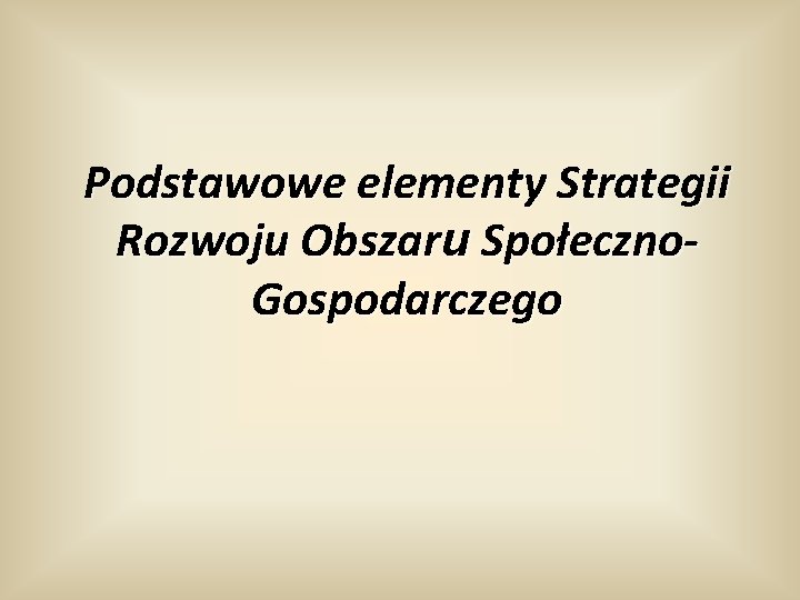 Podstawowe elementy Strategii Rozwoju Obszaru Społeczno. Gospodarczego 