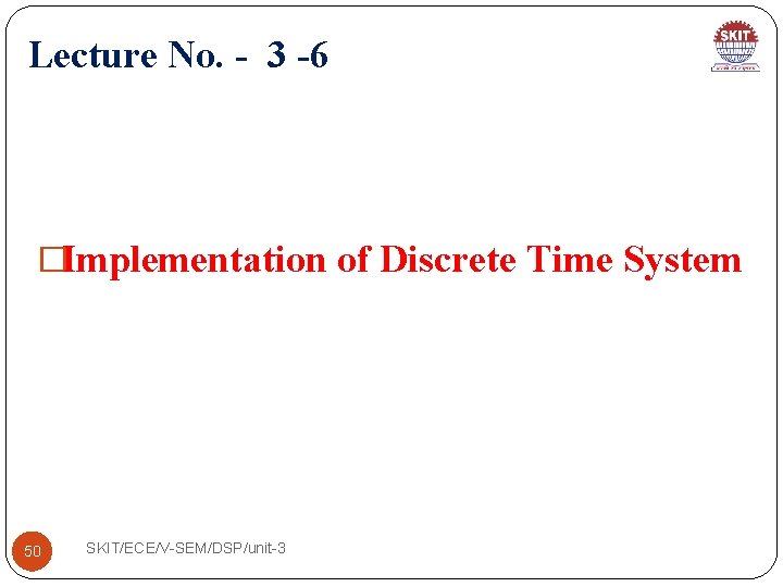 Lecture No. - 3 -6 �Implementation of Discrete Time System 50 SKIT/ECE/V-SEM/DSP/unit-3 