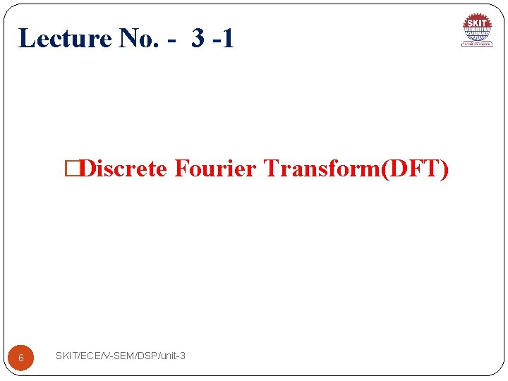 Lecture No. - 3 -1 �Discrete Fourier Transform(DFT) 6 SKIT/ECE/V-SEM/DSP/unit-3 