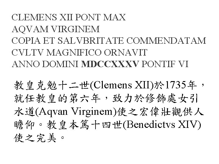 CLEMENS XII PONT MAX AQVAM VIRGINEM COPIA ET SALVBRITATE COMMENDATAM CVLTV MAGNIFICO ORNAVIT ANNO