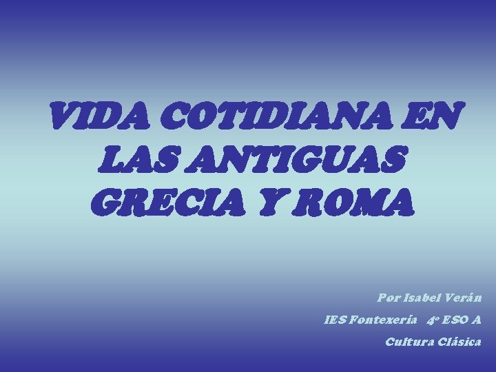 VIDA COTIDIANA EN LAS ANTIGUAS GRECIA Y ROMA Por Isabel Verán IES Fontexería 4º