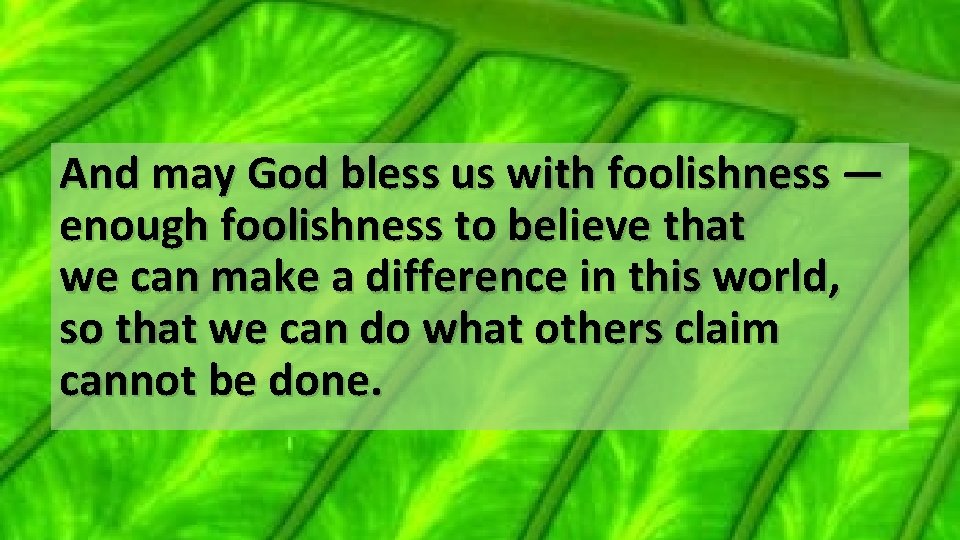 And may God bless us with foolishness — enough foolishness to believe that we
