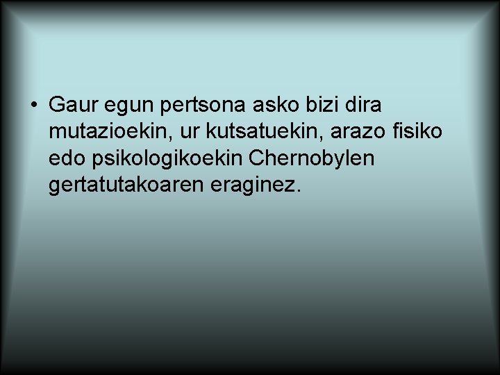  • Gaur egun pertsona asko bizi dira mutazioekin, ur kutsatuekin, arazo fisiko edo