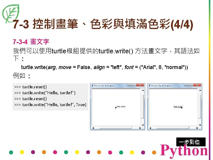7 -3 控制畫筆、色彩與填滿色彩(4/4) 7 -3 -4 畫文字 我們可以使用turtle模組提供的turtle. write() 方法畫文字，其語法如 下： turtle. write(arg, move