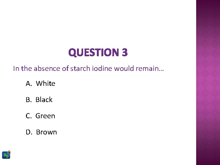 QUESTION 3 In the absence of starch iodine would remain… A. White B. Black