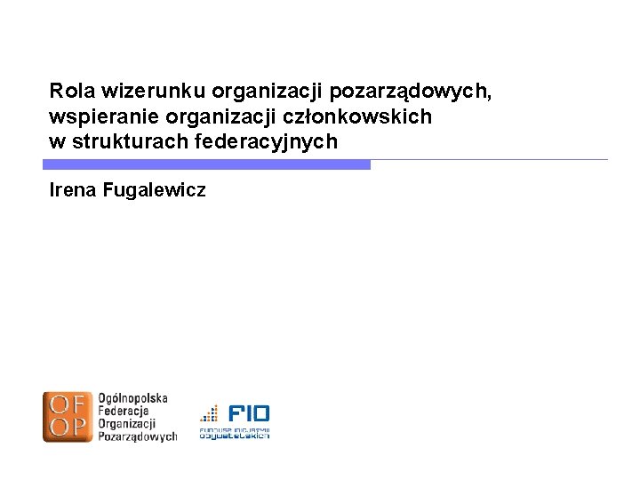 Rola wizerunku organizacji pozarządowych, wspieranie organizacji członkowskich w strukturach federacyjnych Irena Fugalewicz Rola wizerunku organizacji pozarządowych, wspieranie organizacji członkowskich w strukturach federacyjnych Irena Fugalewicz