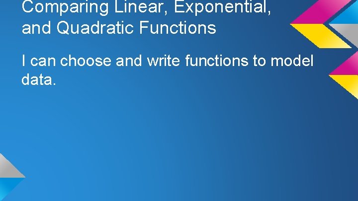 Comparing Linear, Exponential, and Quadratic Functions I can choose and write functions to model