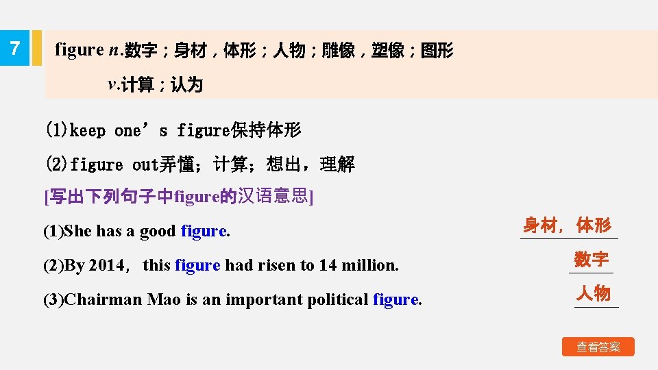 7 figure n. 数字；身材，体形；人物；雕像，塑像；图形 v. 计算；认为 (1)keep one’s figure保持体形 (2)figure out弄懂；计算；想出，理解 [写出下列句子中figure的汉语意思] (1)She has