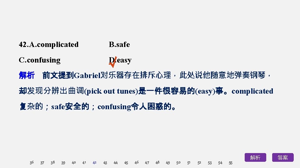 42. A. complicated B. safe √ C. confusing D. easy 解析　前文提到Gabriel对乐器存在排斥心理，此处说他随意地弹奏钢琴， 却发现分辨出曲调(pick out tunes)是一件很容易的(easy)事。complicated