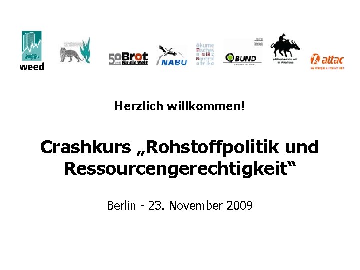 Herzlich willkommen! Crashkurs „Rohstoffpolitik und Ressourcengerechtigkeit“ Berlin - 23. November 2009 