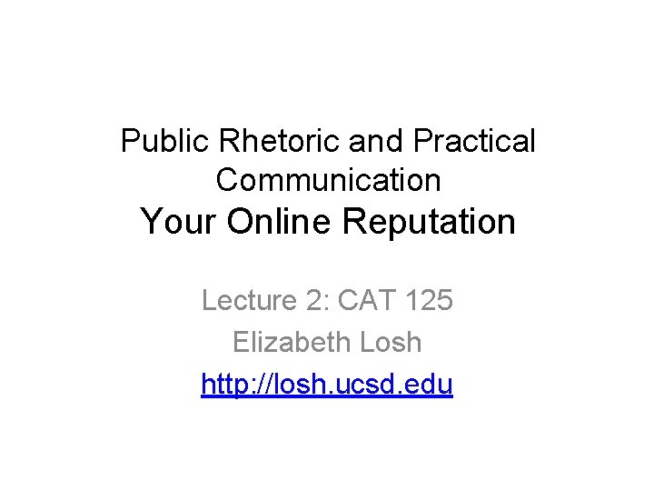 Public Rhetoric and Practical Communication Your Online Reputation Lecture 2: CAT 125 Elizabeth Losh