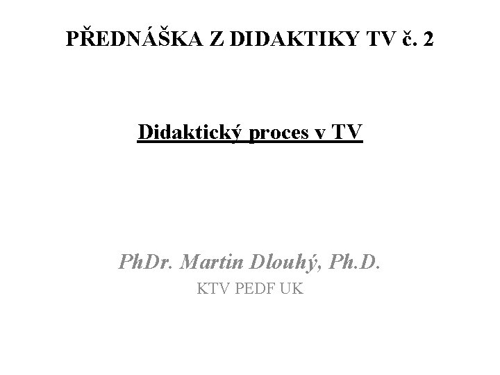 PŘEDNÁŠKA Z DIDAKTIKY TV č. 2 Didaktický proces v TV Ph. Dr. Martin Dlouhý,