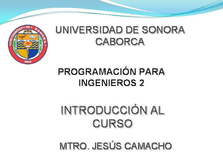 UNIVERSIDAD DE SONORA CABORCA PROGRAMACIÓN PARA INGENIEROS 2 INTRODUCCIÓN AL CURSO MTRO. JESÚS CAMACHO