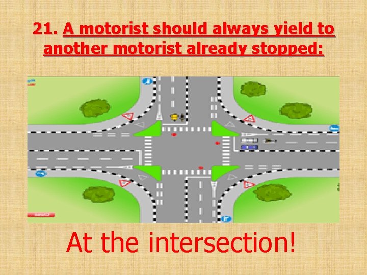 21. A motorist should always yield to another motorist already stopped: At the intersection!