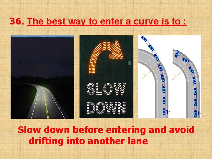 36. The best way to enter a curve is to : Slow down before