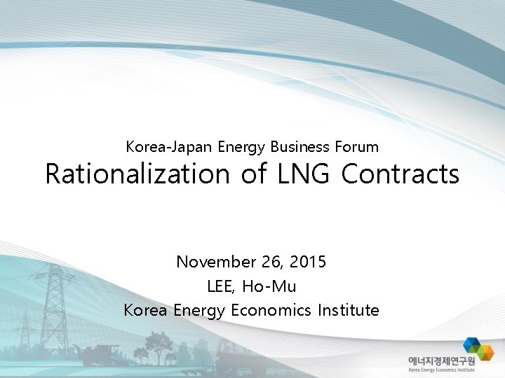 Korea-Japan Energy Business Forum Rationalization of LNG Contracts November 26, 2015 LEE, Ho-Mu Korea