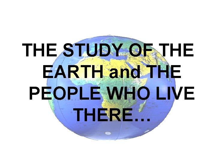 THE STUDY OF THE EARTH and THE PEOPLE WHO LIVE THERE… 