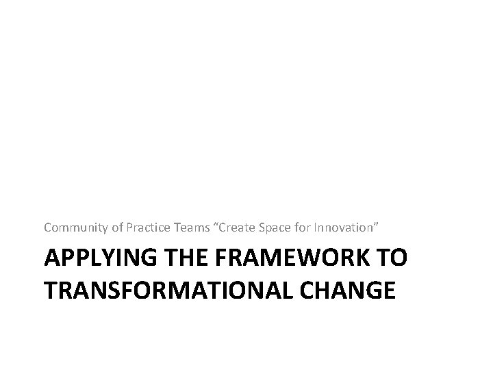 Community of Practice Teams “Create Space for Innovation” APPLYING THE FRAMEWORK TO TRANSFORMATIONAL CHANGE