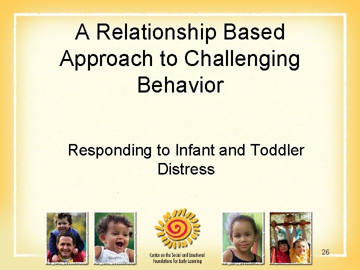 A Relationship Based Approach to Challenging Behavior Responding to Infant and Toddler Distress 26